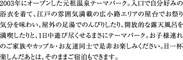 2003年にオープンした元祖温泉テーマパーク。入口で自分好みの浴衣を着て、江戸の雰囲気満載の広小路エリアの屋台でお祭り気分を味わい、屋外の足湯でのんびりしたり、開放的な露天風呂を満喫したりと、1日中遊び尽くせるまさにテーマパーク。お子様連れのご家族やカップル・お友達同士で是非お楽しみください。目一杯楽しんだあとは、そのままご宿泊もできます。