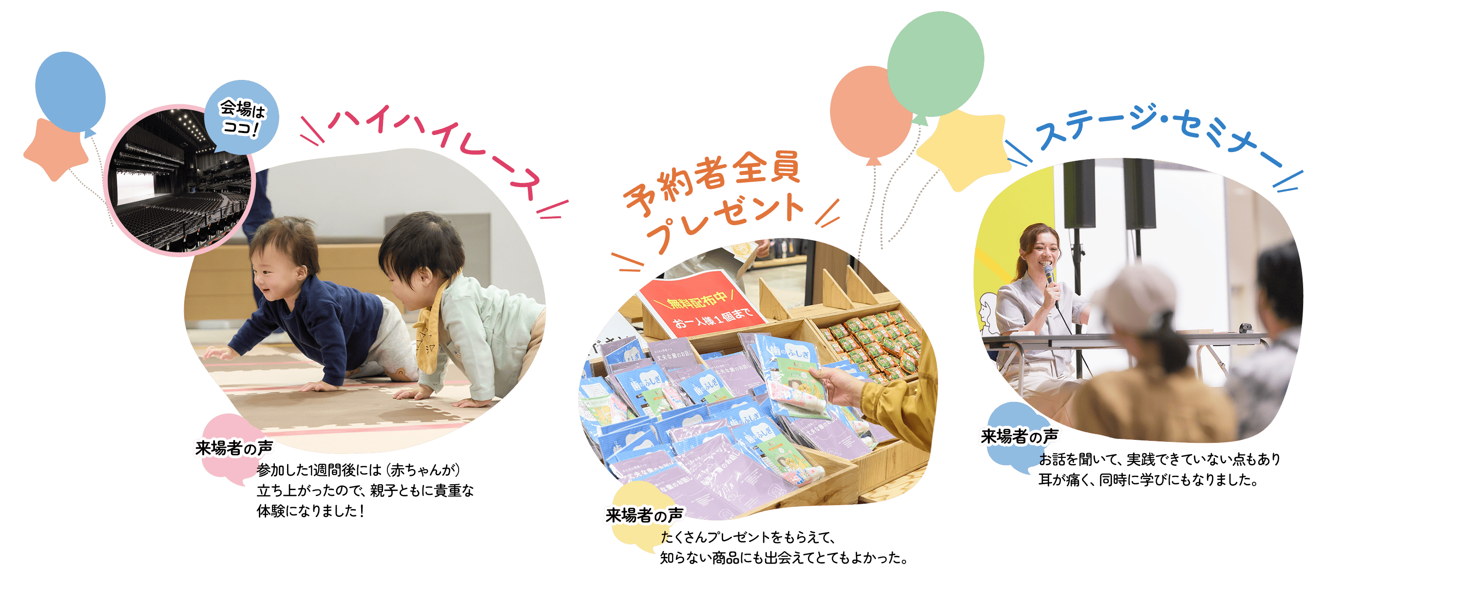 ハイハイレース 会場は東京ガーデンシアター! 来場者の声 参加した1週間後には(赤ちゃんが)立ち上がったので、親子ともに貴重な体験になりました! 予約者全員プレゼント 来場者の声 たくさんプレゼントをもらえて、知らない商品にも出会えてとてもよかった。 ステージ・セミナー お話を聞いて、実践できていない点もあり耳が痛く、同時に学びにもなりました。